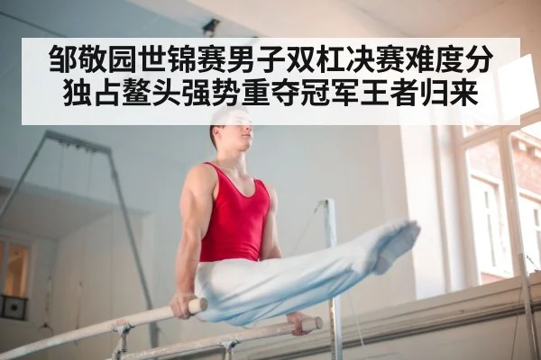 邹敬园世锦赛男子双杠决赛难度分独占鳌头强势重夺冠军王者归来