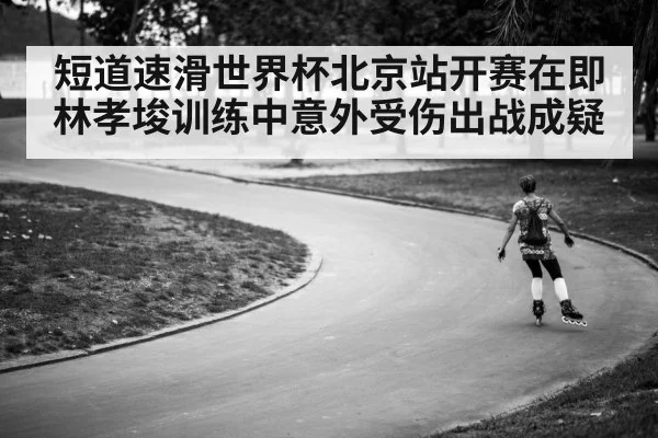 短道速滑世界杯北京站开赛在即林孝埈训练中意外受伤出战成疑